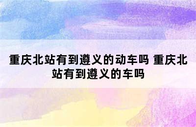重庆北站有到遵义的动车吗 重庆北站有到遵义的车吗